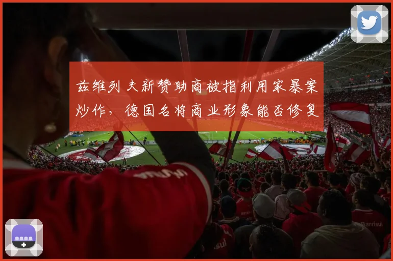 兹维列夫新赞助商被指利用家暴案炒作，德国名将商业形象能否修复？