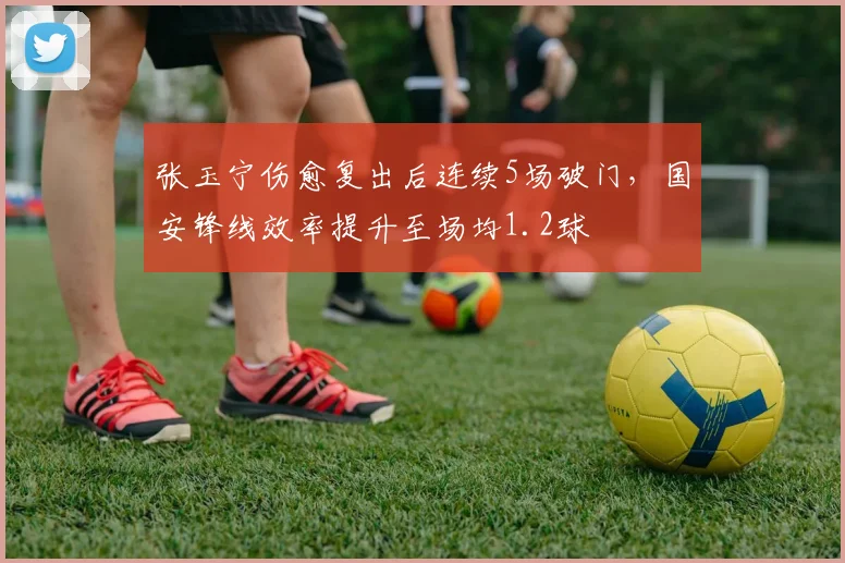 张玉宁伤愈复出后连续5场破门，国安锋线效率提升至场均1.2球