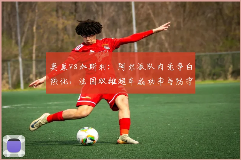 奥康vs加斯利：阿尔派队内竞争白热化，法国双雄超车成功率与防守效率完全对比