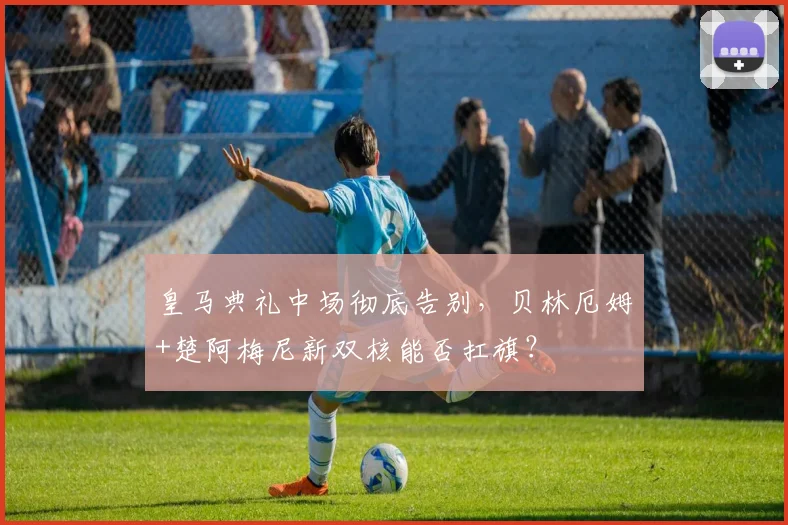 皇马典礼中场彻底告别，贝林厄姆+楚阿梅尼新双核能否扛旗？