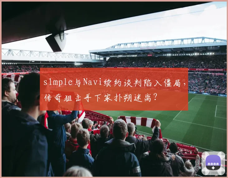 s1mple与Navi续约谈判陷入僵局，传奇狙击手下家扑朔迷离？