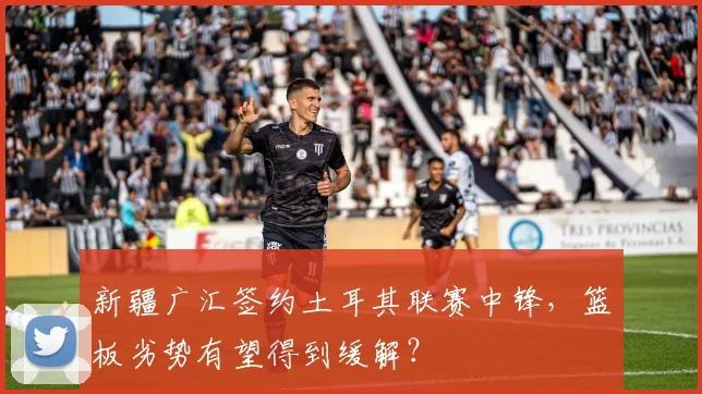 新疆广汇签约土耳其联赛中锋，篮板劣势有望得到缓解？