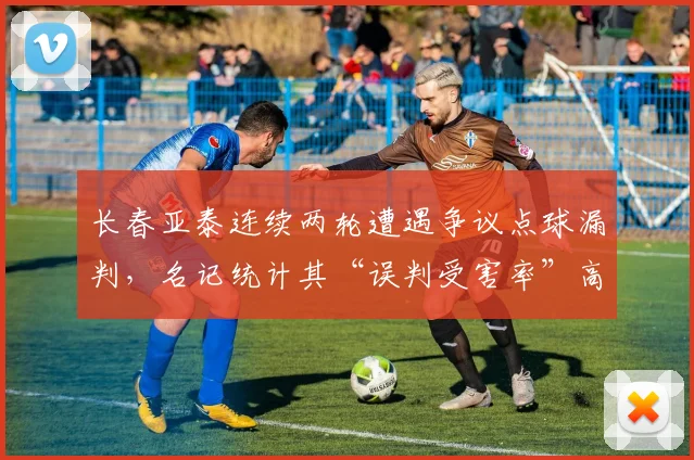 长春亚泰连续两轮遭遇争议点球漏判，名记统计其“误判受害率”高达62%