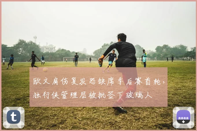 欧文肩伤复发恐缺席季后赛首轮，独行侠管理层被批签下玻璃人