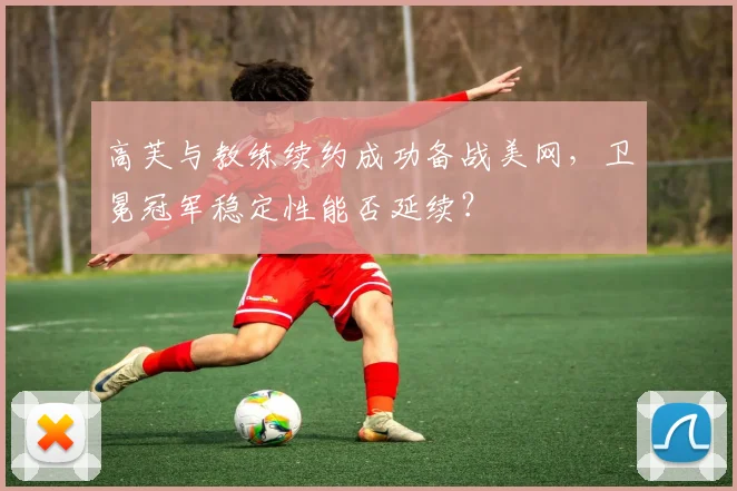 高芙与教练续约成功备战美网，卫冕冠军稳定性能否延续？