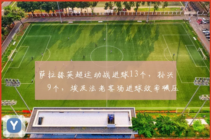 萨拉赫英超运动战进球13个，孙兴慜9个，埃及法老客场进球效率碾压韩国天王